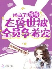 撩疯了!娇娇在兽世被全员争着宠 手打无错字版
